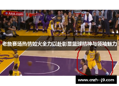 老詹赛场热情如火全力以赴彰显篮球精神与领袖魅力 老詹赛场热情如火全力以赴彰显篮球精神与领袖魅力