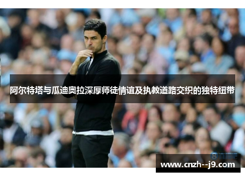 阿尔特塔与瓜迪奥拉深厚师徒情谊及执教道路交织的独特纽带