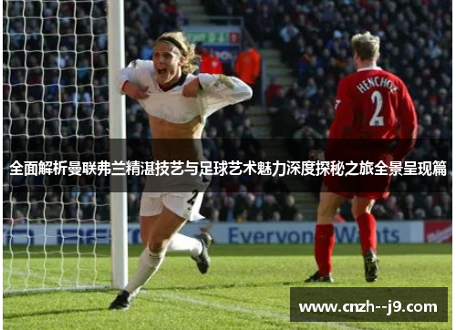 全面解析曼联弗兰精湛技艺与足球艺术魅力深度探秘之旅全景呈现篇 全面解析曼联弗兰精湛技艺与足球艺术魅力深度探秘之旅全景呈现篇