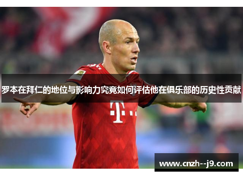 罗本在拜仁的地位与影响力究竟如何评估他在俱乐部的历史性贡献