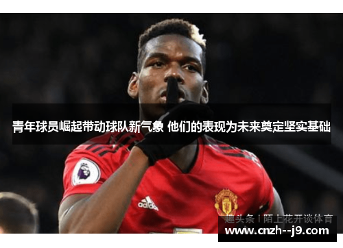 青年球员崛起带动球队新气象 他们的表现为未来奠定坚实基础