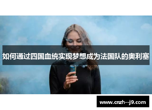 如何通过四国血统实现梦想成为法国队的奥利塞 如何通过四国血统实现梦想成为法国队的奥利塞