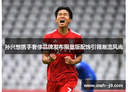 孙兴慜携手奢侈品牌发布限量版配饰引领潮流风尚 孙兴慜携手奢侈品牌发布限量版配饰引领潮流风尚