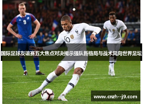 国际足球友谊赛五大焦点对决揭示强队新格局与战术风向世界足坛 国际足球友谊赛五大焦点对决揭示强队新格局与战术风向世界足坛