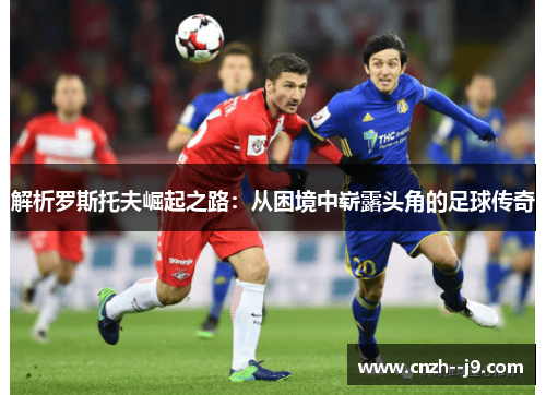 解析罗斯托夫崛起之路:从困境中崭露头角的足球传奇 解析罗斯托夫崛起之路:从困境中崭露头角的足球传奇