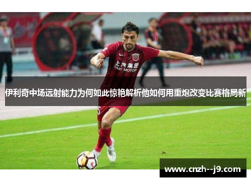 伊利奇中场远射能力为何如此惊艳解析他如何用重炮改变比赛格局新 伊利奇中场远射能力为何如此惊艳解析他如何用重炮改变比赛格局新