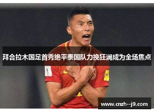 拜合拉木国足首秀绝平泰国队力挽狂澜成为全场焦点