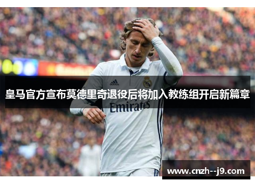 皇马官方宣布莫德里奇退役后将加入教练组开启新篇章